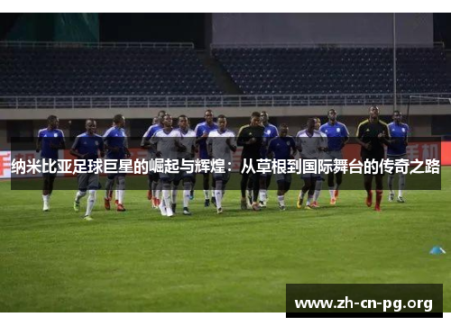 纳米比亚足球巨星的崛起与辉煌：从草根到国际舞台的传奇之路