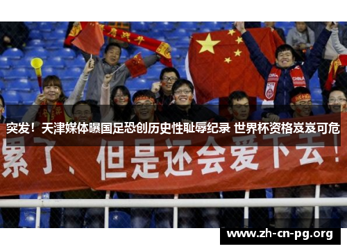 突发！天津媒体曝国足恐创历史性耻辱纪录 世界杯资格岌岌可危