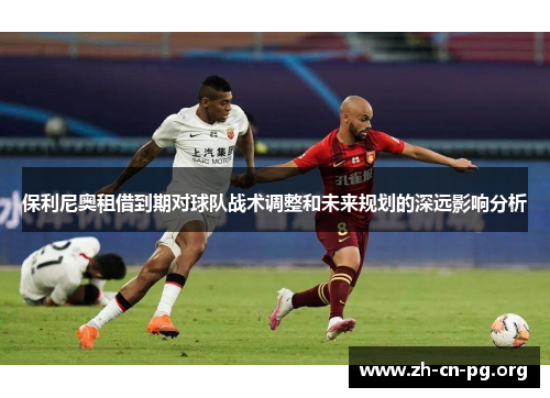 保利尼奥租借到期对球队战术调整和未来规划的深远影响分析