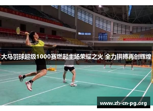 大马羽球超级1000赛燃起主场荣耀之火 全力拼搏再创辉煌