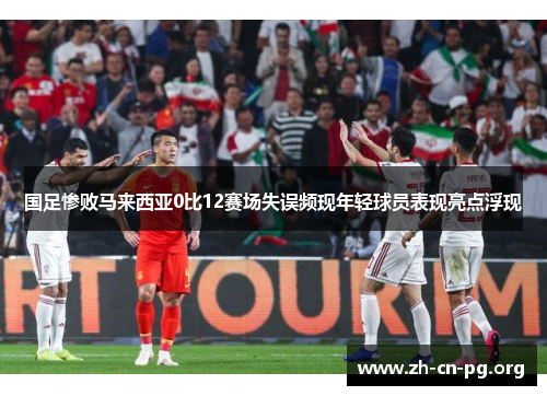 国足惨败马来西亚0比12赛场失误频现年轻球员表现亮点浮现