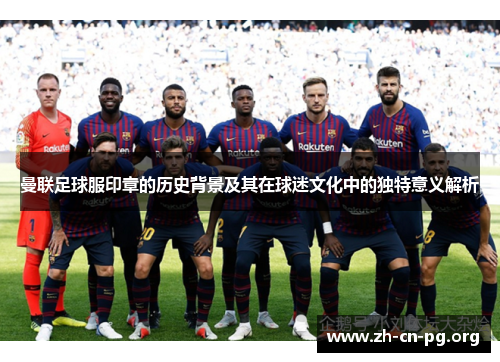 曼联足球服印章的历史背景及其在球迷文化中的独特意义解析