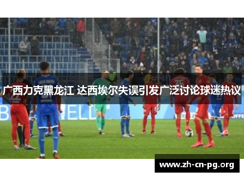 广西力克黑龙江 达西埃尔失误引发广泛讨论球迷热议