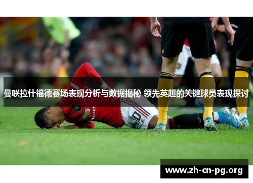 曼联拉什福德赛场表现分析与数据揭秘 领先英超的关键球员表现探讨