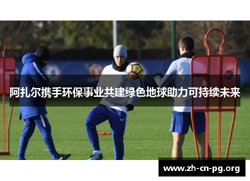 阿扎尔携手环保事业共建绿色地球助力可持续未来