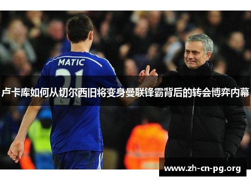 卢卡库如何从切尔西旧将变身曼联锋霸背后的转会博弈内幕