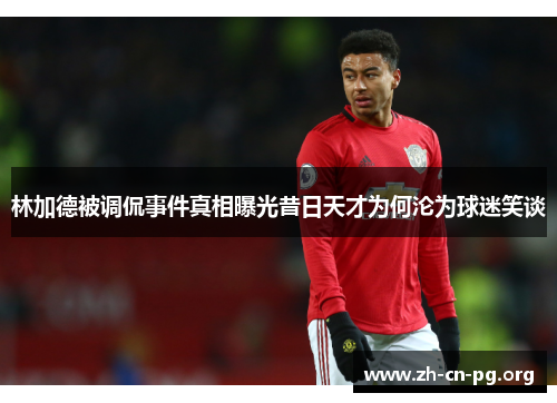 林加德被调侃事件真相曝光昔日天才为何沦为球迷笑谈 林加德被调侃事件真相曝光昔日天才为何沦为球迷笑谈