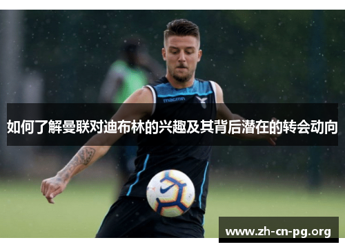 如何了解曼联对迪布林的兴趣及其背后潜在的转会动向