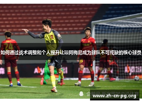 如何通过战术调整和个人提升让琼阿梅尼成为球队不可或缺的核心球员
