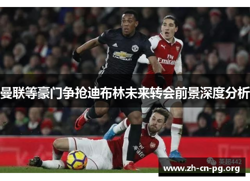 曼联等豪门争抢迪布林未来转会前景深度分析